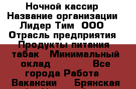 Ночной кассир › Название организации ­ Лидер Тим, ООО › Отрасль предприятия ­ Продукты питания, табак › Минимальный оклад ­ 23 000 - Все города Работа » Вакансии   . Брянская обл.,Новозыбков г.